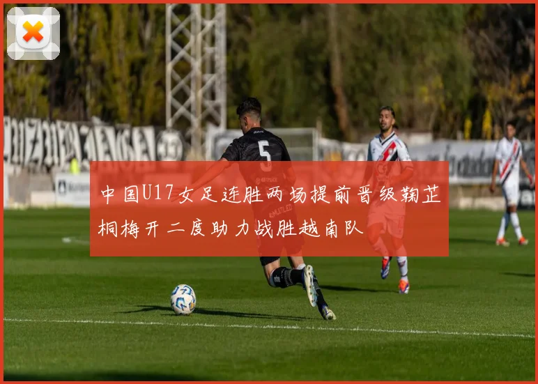 中国U17女足连胜两场提前晋级鞠芷桐梅开二度助力战胜越南队