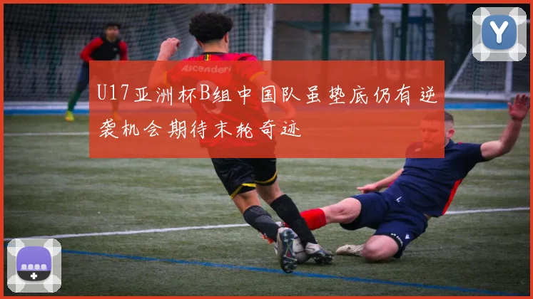U17亚洲杯B组中国队虽垫底仍有逆袭机会期待末轮奇迹
