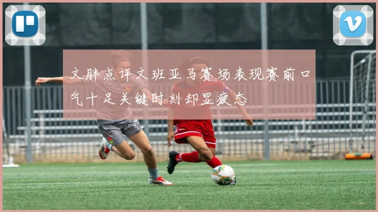 文胖点评文班亚马赛场表现赛前口气十足关键时刻却显疲态