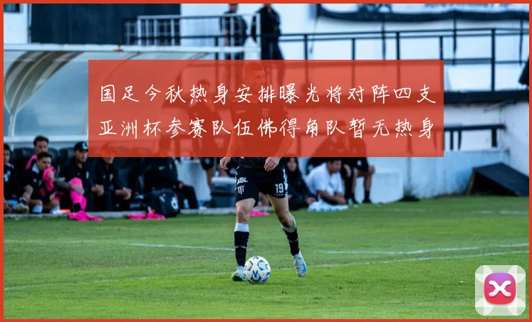国足今秋热身安排曝光将对阵四支亚洲杯参赛队伍佛得角队暂无热身计划