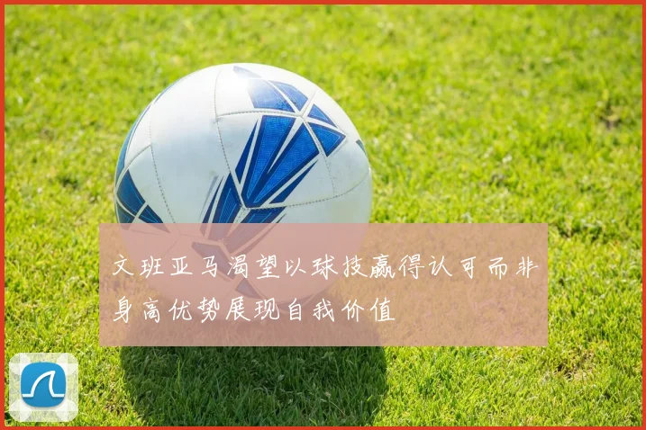 文班亚马渴望以球技赢得认可而非身高优势展现自我价值