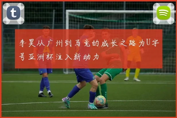 李昊从广州到马竞的成长之路为U字号亚洲杯注入新动力