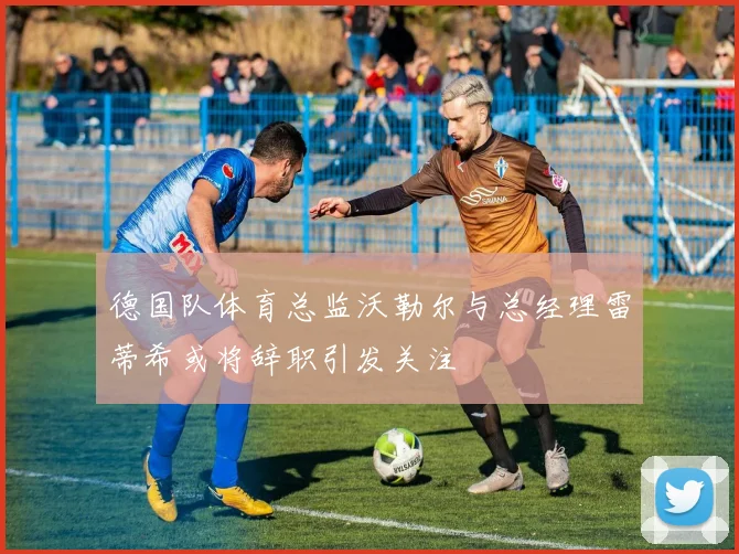 德国队体育总监沃勒尔与总经理雷蒂希或将辞职引发关注