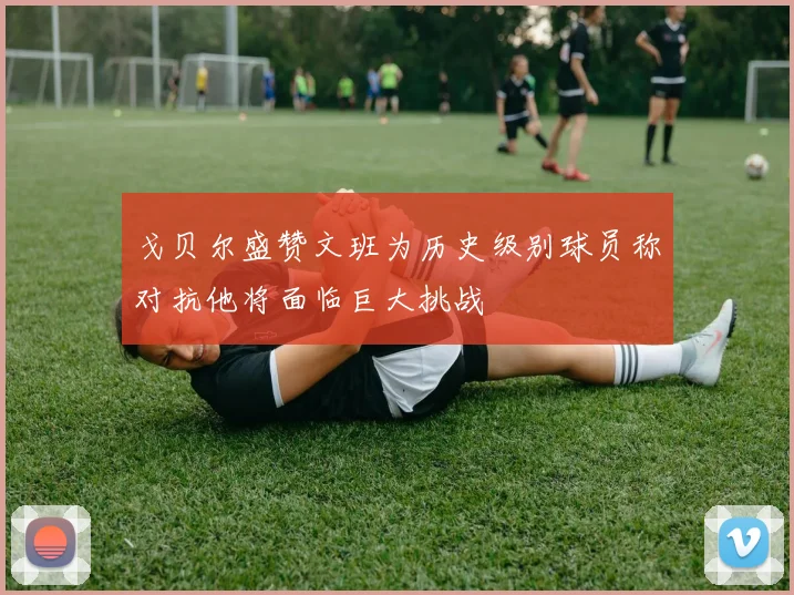 戈贝尔盛赞文班为历史级别球员称对抗他将面临巨大挑战