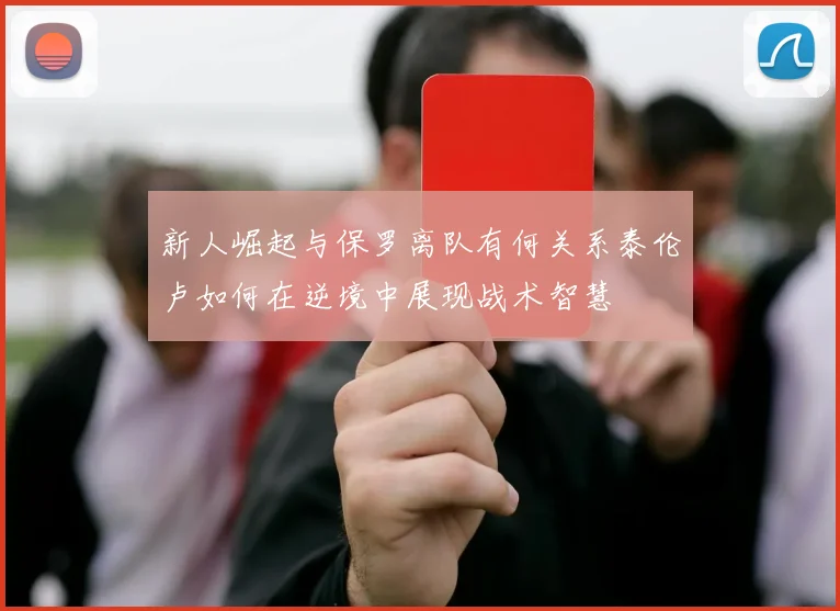 新人崛起与保罗离队有何关系泰伦卢如何在逆境中展现战术智慧
