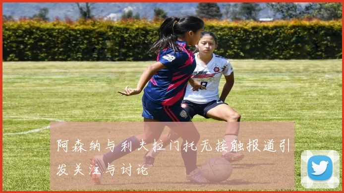 阿森纳与利夫拉门托无接触报道引发关注与讨论