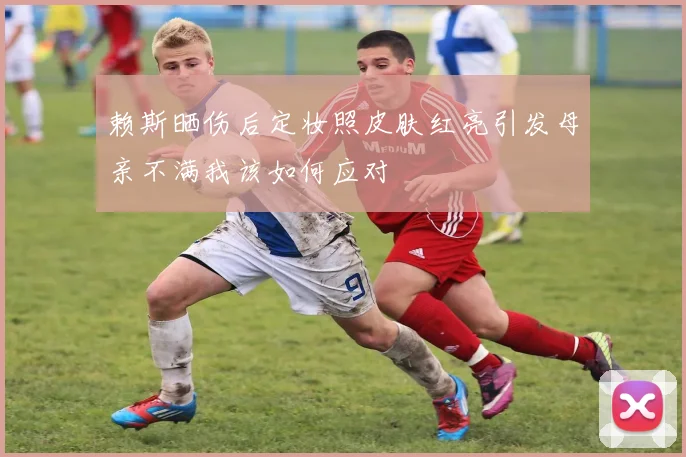 赖斯晒伤后定妆照皮肤红亮引发母亲不满我该如何应对