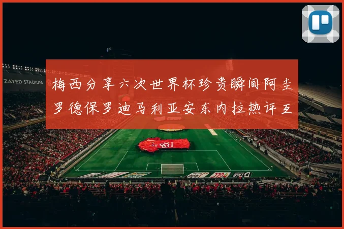 梅西分享六次世界杯珍贵瞬间阿圭罗德保罗迪马利亚安东内拉热评互动