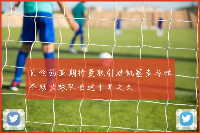 瓦伦西亚期待曼联引进凯塞多与帕乔助力球队长达十年之久