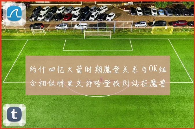 约什回忆火箭时期魔登关系与OK组合相似特里支持哈登我则站在魔兽一边