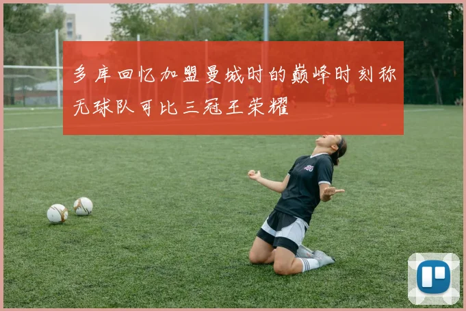 多库回忆加盟曼城时的巅峰时刻称无球队可比三冠王荣耀