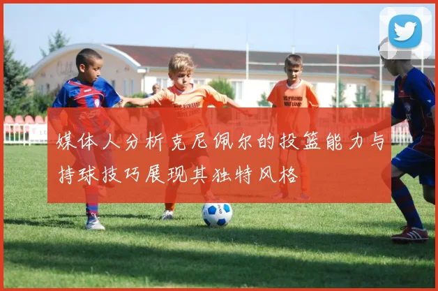 媒体人分析克尼佩尔的投篮能力与持球技巧展现其独特风格