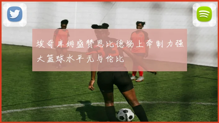埃奇库姆盛赞恩比德场上牵制力强大篮球水平无与伦比