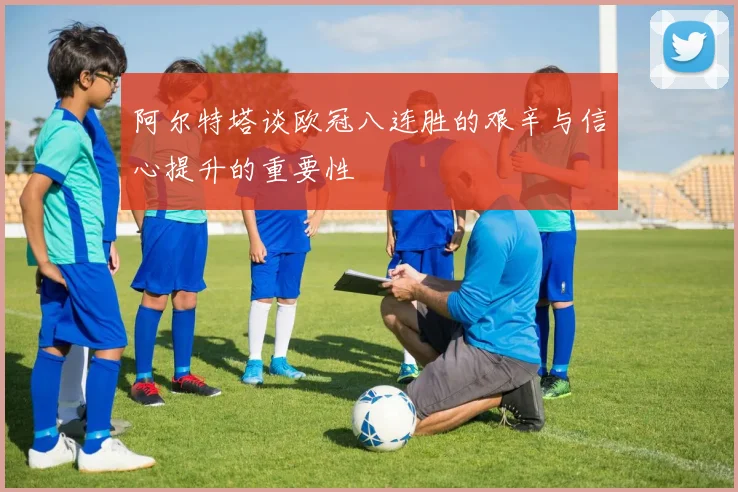 阿尔特塔谈欧冠八连胜的艰辛与信心提升的重要性