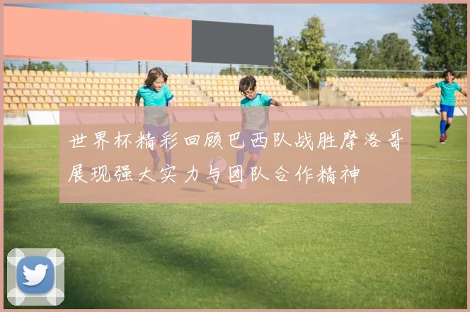 世界杯精彩回顾巴西队战胜摩洛哥展现强大实力与团队合作精神