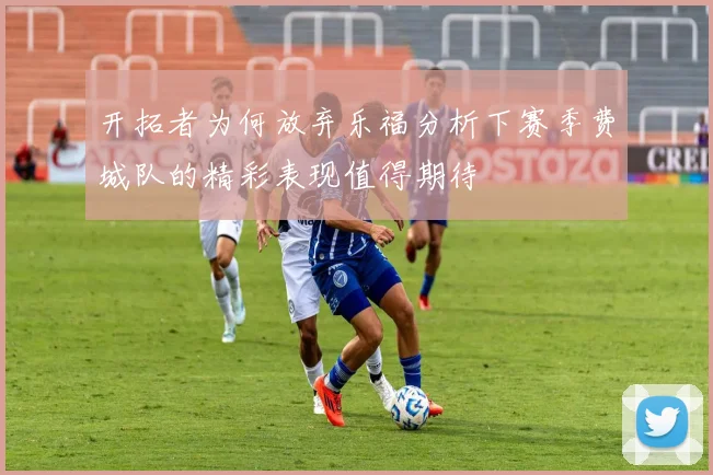 开拓者为何放弃乐福分析下赛季费城队的精彩表现值得期待