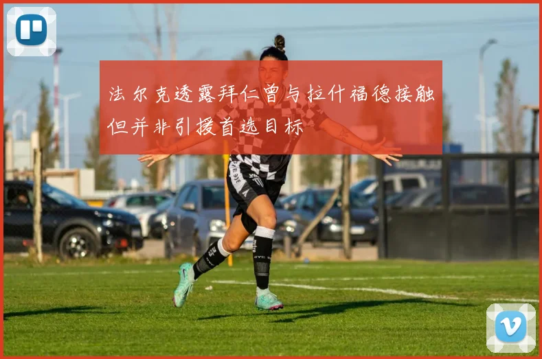 法尔克透露拜仁曾与拉什福德接触但并非引援首选目标