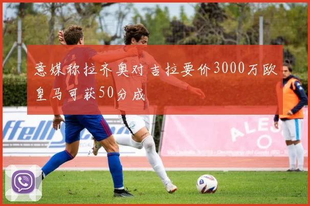意媒称拉齐奥对吉拉要价3000万欧皇马可获50分成