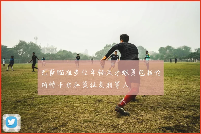 巴萨瞄准多位年轻天才球员包括伦纳特卡尔和莫拉麦利等人