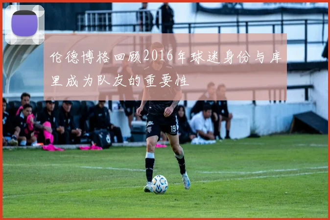 伦德博格回顾2016年球迷身份与库里成为队友的重要性