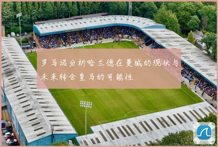 罗马诺分析哈兰德在曼城的现状与未来转会皇马的可能性