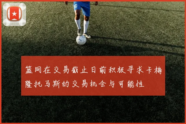 篮网在交易截止日前积极寻求卡梅隆托马斯的交易机会与可能性