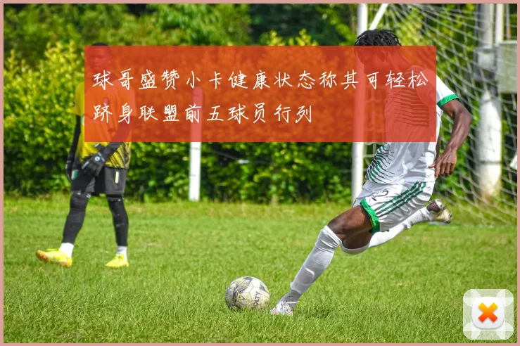 球哥盛赞小卡健康状态称其可轻松跻身联盟前五球员行列