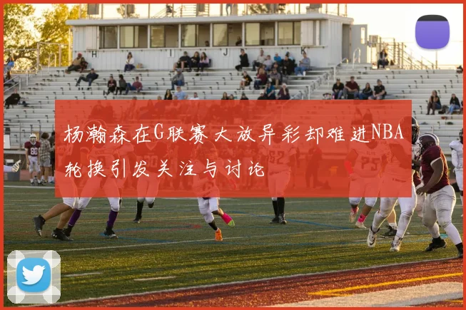 杨瀚森在G联赛大放异彩却难进NBA轮换引发关注与讨论